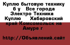 Куплю бытовую технику б/у - Все города Электро-Техника » Куплю   . Хабаровский край,Комсомольск-на-Амуре г.